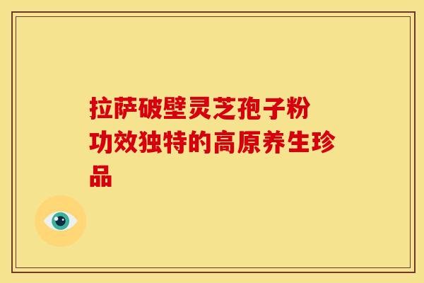 拉萨破壁灵芝孢子粉 功效独特的高原养生珍品