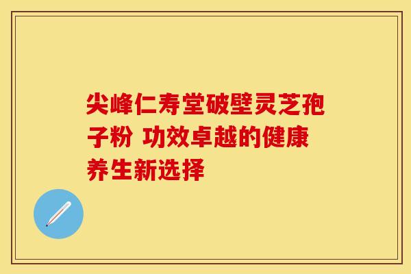 尖峰仁寿堂破壁灵芝孢子粉 功效卓越的健康养生新选择