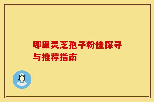 哪里灵芝孢子粉佳探寻与推荐指南