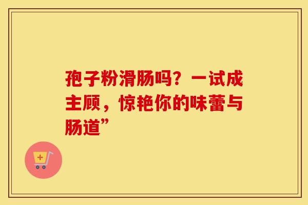 孢子粉滑肠吗？一试成主顾，惊艳你的味蕾与肠道”