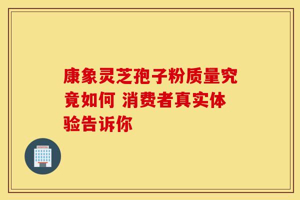 康象灵芝孢子粉质量究竟如何 消费者真实体验告诉你