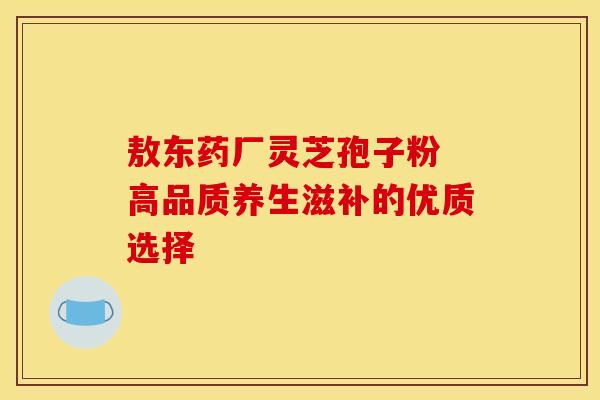 敖东药厂灵芝孢子粉 高品质养生滋补的优质选择