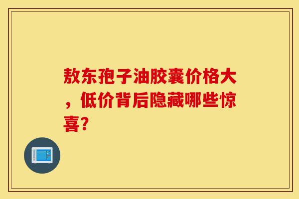 敖东孢子油胶囊价格大，低价背后隐藏哪些惊喜？