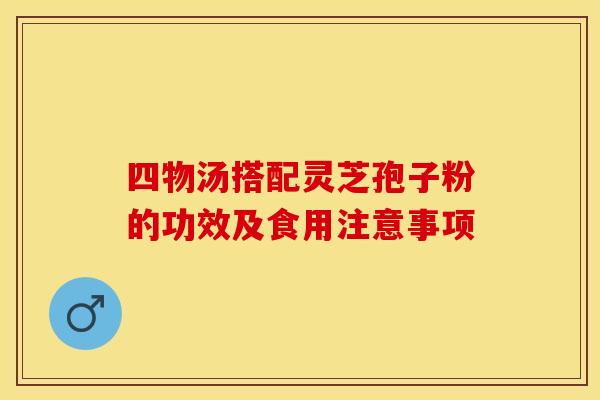 四物汤搭配灵芝孢子粉的功效及食用注意事项