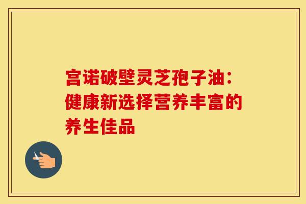 宫诺破壁灵芝孢子油：健康新选择营养丰富的养生佳品