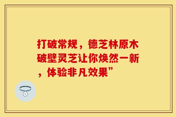 打破常规，德芝林原木破壁灵芝让你焕然一新，体验非凡效果”