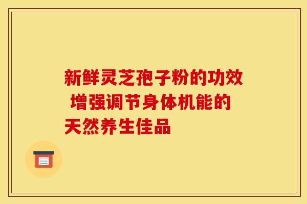 新鲜灵芝孢子粉的功效 增强调节身体机能的天然养生佳品
