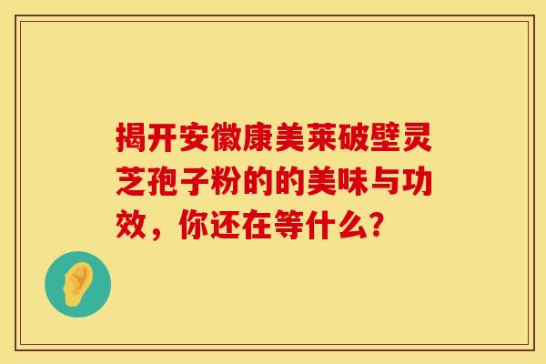 揭开安徽康美莱破壁灵芝孢子粉的的美味与功效，你还在等什么？