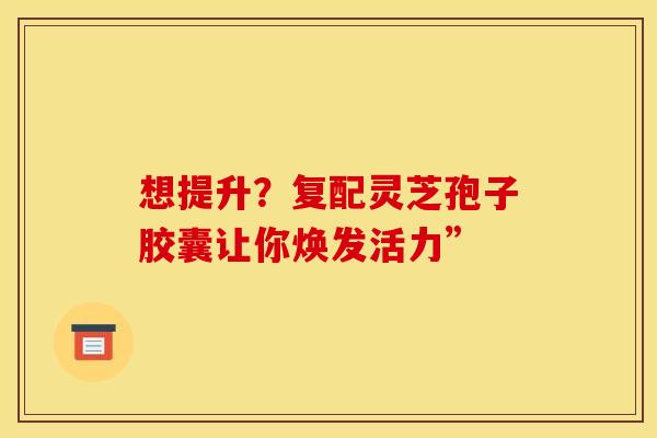 想提升？复配灵芝孢子胶囊让你焕发活力”