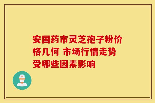 安国药市灵芝孢子粉价格几何 市场行情走势受哪些因素影响