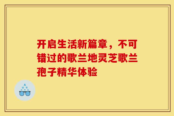 开启生活新篇章，不可错过的歌兰地灵芝歌兰孢子精华体验