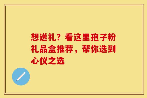 想送礼？看这里孢子粉礼品盒推荐，帮你选到心仪之选