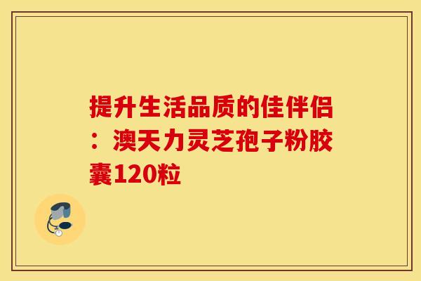 提升生活品质的佳伴侣：澳天力灵芝孢子粉胶囊120粒