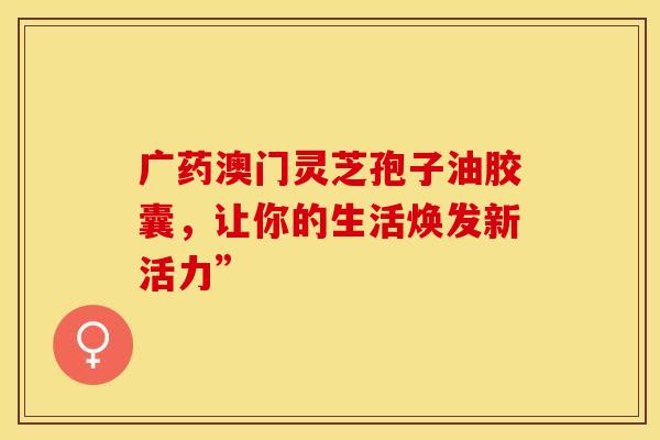 广药澳门灵芝孢子油胶囊，让你的生活焕发新活力”