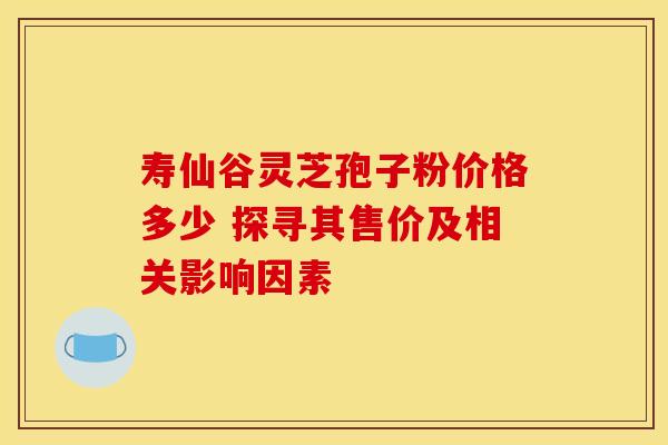 寿仙谷灵芝孢子粉价格多少 探寻其售价及相关影响因素