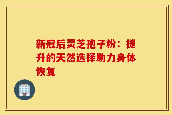 新冠后灵芝孢子粉：提升的天然选择助力身体恢复