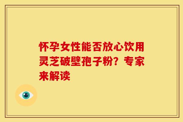 怀孕女性能否放心饮用灵芝破壁孢子粉？专家来解读