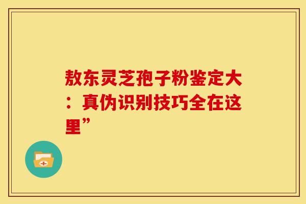 敖东灵芝孢子粉鉴定大：真伪识别技巧全在这里”