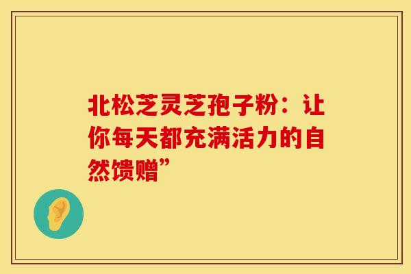 北松芝灵芝孢子粉：让你每天都充满活力的自然馈赠”