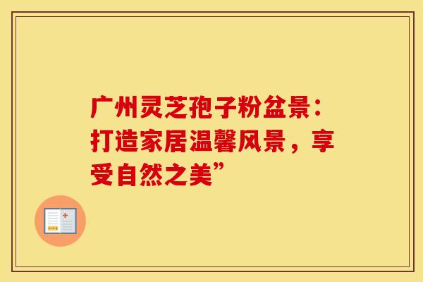 广州灵芝孢子粉盆景：打造家居温馨风景，享受自然之美”