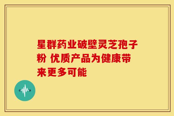 星群药业破壁灵芝孢子粉 优质产品为健康带来更多可能