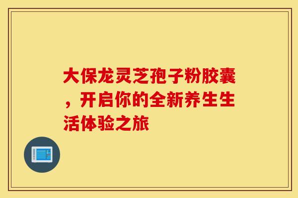 大保龙灵芝孢子粉胶囊，开启你的全新养生生活体验之旅