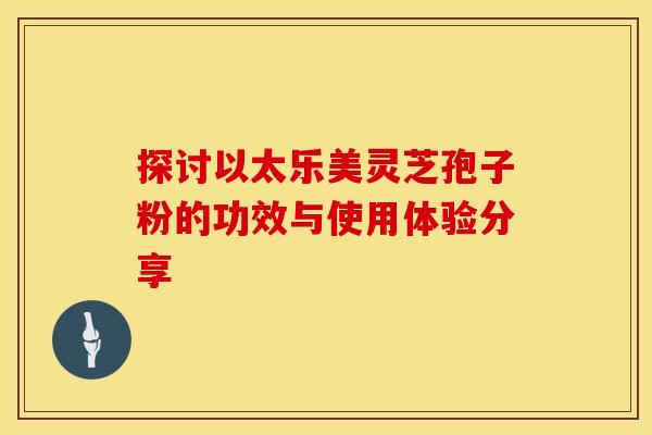 探讨以太乐美灵芝孢子粉的功效与使用体验分享