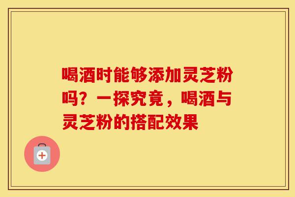 喝酒时能够添加灵芝粉吗？一探究竟，喝酒与灵芝粉的搭配效果