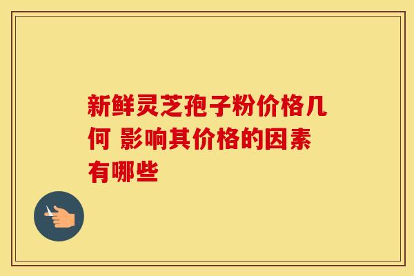 新鲜灵芝孢子粉价格几何 影响其价格的因素有哪些