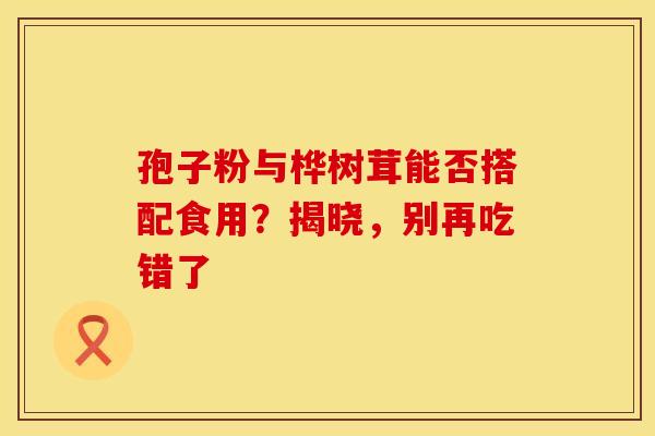 孢子粉与桦树茸能否搭配食用？揭晓，别再吃错了