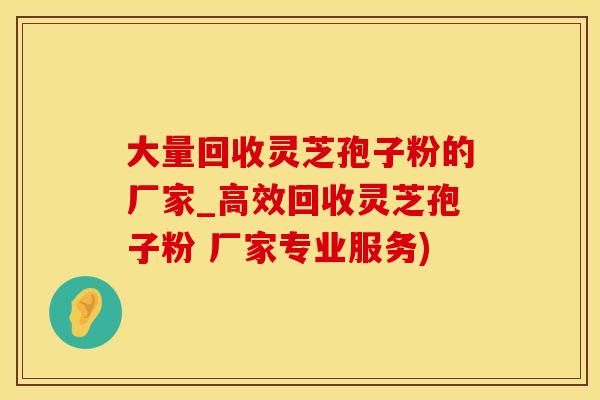 大量回收灵芝孢子粉的厂家_高效回收灵芝孢子粉 厂家专业服务)