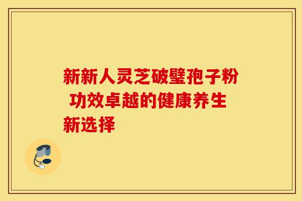 新新人灵芝破璧孢子粉 功效卓越的健康养生新选择