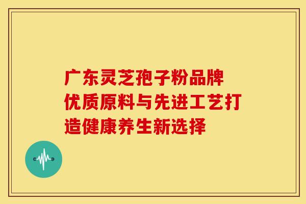 广东灵芝孢子粉品牌 优质原料与先进工艺打造健康养生新选择