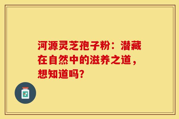 河源灵芝孢子粉：潜藏在自然中的滋养之道，想知道吗？
