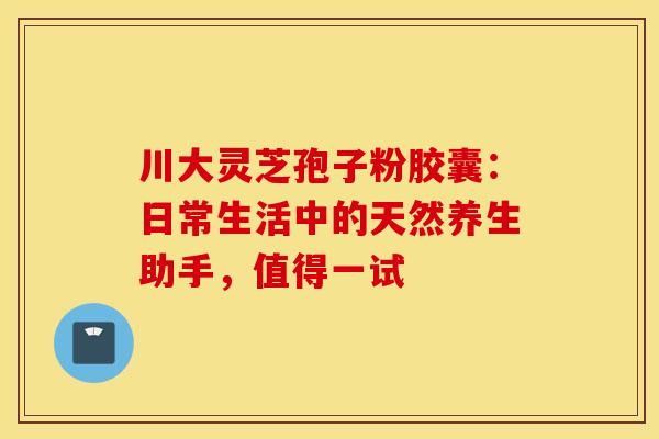 川大灵芝孢子粉胶囊：日常生活中的天然养生助手，值得一试