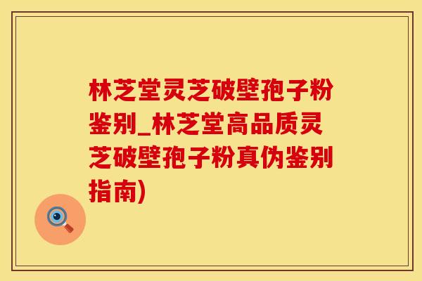 林芝堂灵芝破壁孢子粉鉴别_林芝堂高品质灵芝破壁孢子粉真伪鉴别指南)
