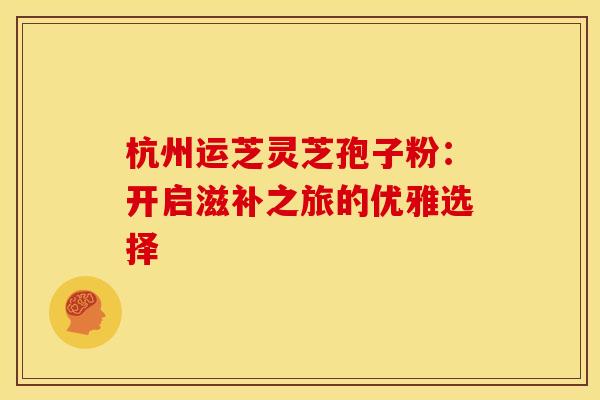 杭州运芝灵芝孢子粉：开启滋补之旅的优雅选择