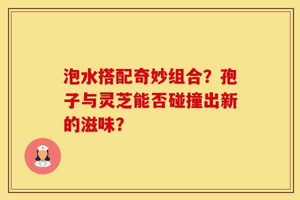 泡水搭配奇妙组合？孢子与灵芝能否碰撞出新的滋味？