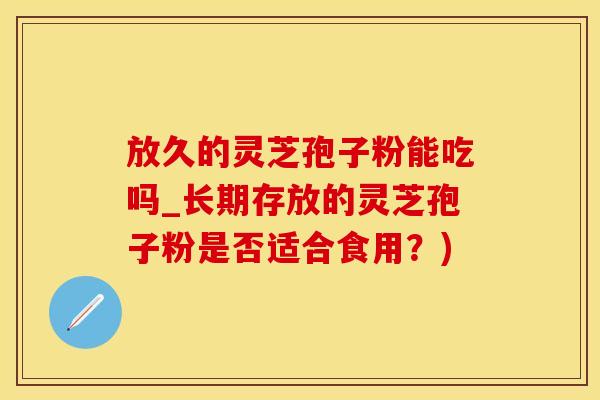 放久的灵芝孢子粉能吃吗_长期存放的灵芝孢子粉是否适合食用？)