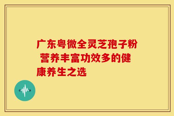 广东粤微全灵芝孢子粉 营养丰富功效多的健康养生之选