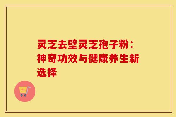 灵芝去壁灵芝孢子粉：神奇功效与健康养生新选择