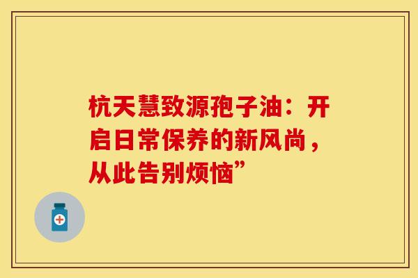 杭天慧致源孢子油：开启日常保养的新风尚，从此告别烦恼”