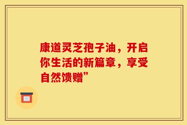 康道灵芝孢子油，开启你生活的新篇章，享受自然馈赠”