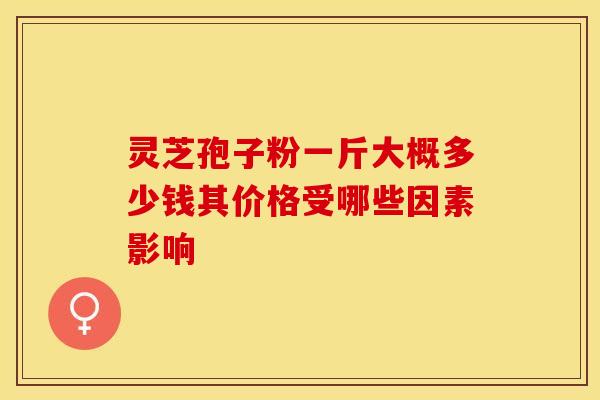 灵芝孢子粉一斤大概多少钱其价格受哪些因素影响