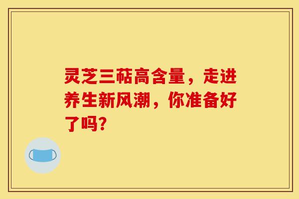 灵芝三萜高含量，走进养生新风潮，你准备好了吗？