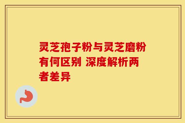 灵芝孢子粉与灵芝磨粉有何区别 深度解析两者差异