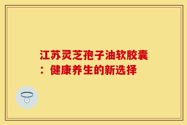 江苏灵芝孢子油软胶囊：健康养生的新选择