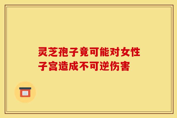 灵芝孢子竟可能对女性子宫造成不可逆伤害