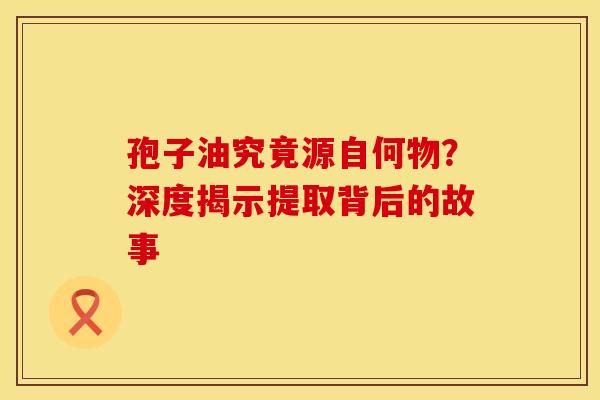 孢子油究竟源自何物？深度揭示提取背后的故事
