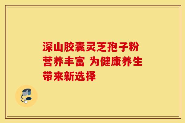 深山胶囊灵芝孢子粉 营养丰富 为健康养生带来新选择